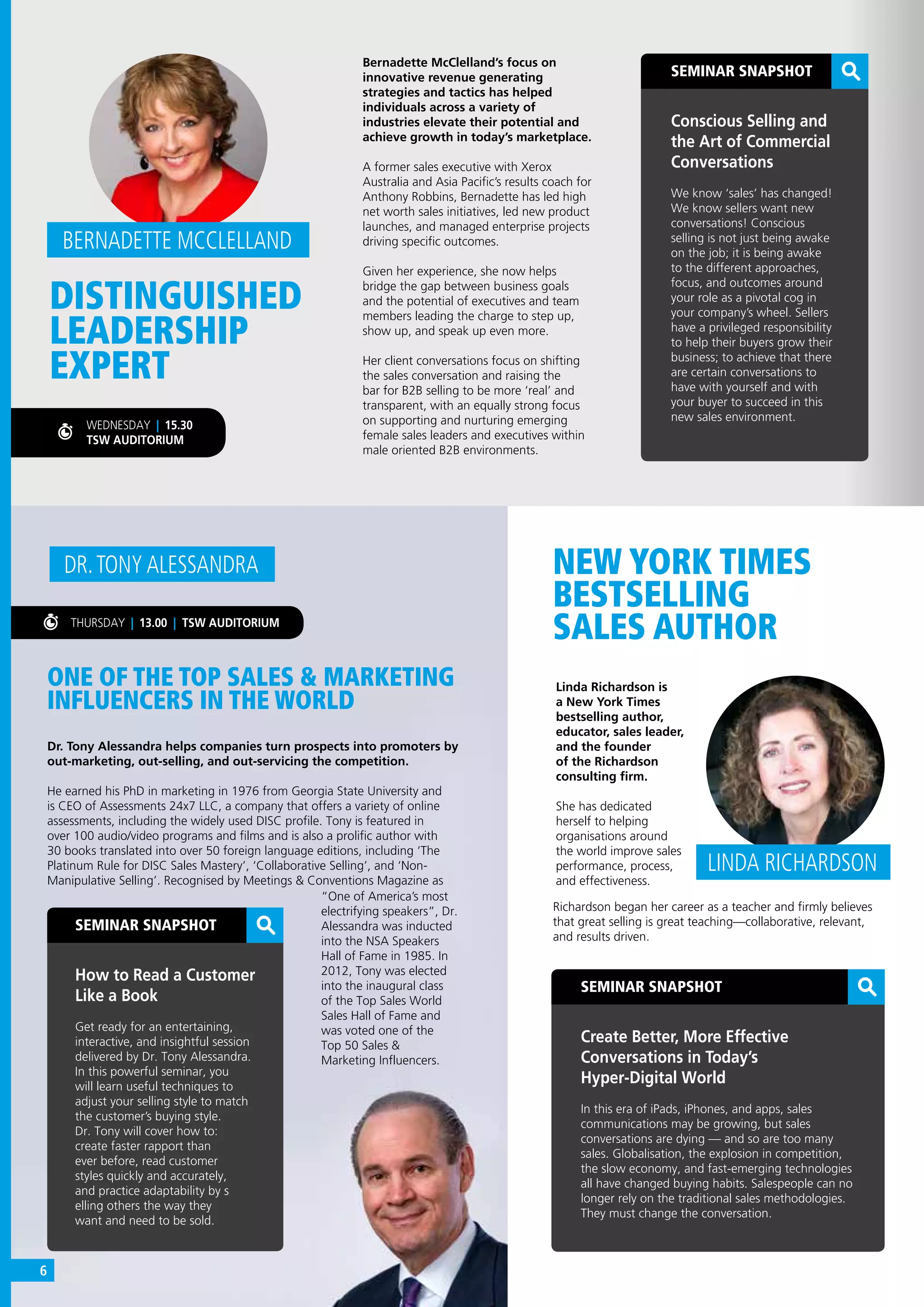 SEMINAR SNAPSHOT
Create Better, More Effective
Conversations in Today’s
Hyper-Digital World
In this era of iPads, iPhones, and apps, sales
communications may be growing, but sales
conversations are dying — and so are too many
sales. Globalisation, the explosion in competition,
the slow economy, and fast-emerging technologies
all have changed buying habits. Salespeople can no
longer rely on the traditional sales methodologies.
They must change the conversation.
Linda Richardson is
a New York Times
bestselling author,
educator, sales leader,
and the founder
of the Richardson
consulting firm.
She has dedicated
herself to helping
organisations around
the world improve sales
performance, process,
and effectiveness.
LINDA RICHARDSON
SEMINAR SNAPSHOT
How to Read a Customer
Like a Book
Get ready for an entertaining,
interactive, and insightful session
delivered by Dr. Tony Alessandra.
In this powerful seminar, you
will learn useful techniques to
adjust your selling style to match
the customer’s buying style.
Dr. Tony will cover how to:
create faster rapport than
ever before, read customer
styles quickly and accurately,
and practice adaptability by s
elling others the way they
want and need to be sold.
ONE OF THE TOP SALES & MARKETING
INFLUENCERS IN THE WORLD
NEW YORK TIMES
BESTSELLING
SALES AUTHOR
Dr. Tony Alessandra helps companies turn prospects into promoters by
out-marketing, out-selling, and out-servicing the competition.
He earned his PhD in marketing in 1976 from Georgia State University and
is CEO of Assessments 24x7 LLC, a company that offers a variety of online
assessments, including the widely used DISC profile. Tony is featured in
over 100 audio/video programs and films and is also a prolific author with
30 books translated into over 50 foreign language editions, including ‘The
Platinum Rule for DISC Sales Mastery’, ‘Collaborative Selling’, and ‘Non-
Manipulative Selling’. Recognised by Meetings & Conventions Magazine as
DR.TONY ALESSANDRA
THURSDAY | 13.00 | TSW AUDITORIUM
“One of America’s most
electrifying speakers”, Dr.
Alessandra was inducted
into the NSA Speakers
Hall of Fame in 1985. In
2012, Tony was elected
into the inaugural class
of the Top Sales World
Sales Hall of Fame and
was voted one of the
Top 50 Sales &
Marketing Influencers.
Richardson began her career as a teacher and firmly believes
that great selling is great teaching—collaborative, relevant,
and results driven.
DISTINGUISHED
LEADERSHIP
EXPERT
SEMINAR SNAPSHOT
Conscious Selling and
the Art of Commercial
Conversations
We know ‘sales’ has changed!
We know sellers want new
conversations! Conscious
selling is not just being awake
on the job; it is being awake
to the different approaches,
focus, and outcomes around
your role as a pivotal cog in
your company’s wheel. Sellers
have a privileged responsibility
to help their buyers grow their
business; to achieve that there
are certain conversations to
have with yourself and with
your buyer to succeed in this
new sales environment.
BERNADETTE MCCLELLAND
Bernadette McClelland’s focus on
innovative revenue generating
strategies and tactics has helped
individuals across a variety of
industries elevate their potential and
achieve growth in today’s marketplace.
A former sales executive with Xerox
Australia and Asia Pacific’s results coach for
Anthony Robbins, Bernadette has led high
net worth sales initiatives, led new product
launches, and managed enterprise projects
driving specific outcomes.
Given her experience, she now helps
bridge the gap between business goals
and the potential of executives and team
members leading the charge to step up,
show up, and speak up even more.
Her client conversations focus on shifting
the sales conversation and raising the
bar for B2B selling to be more ‘real’ and
transparent, with an equally strong focus
on supporting and nurturing emerging
female sales leaders and executives within
male oriented B2B environments.
WEDNESDAY | 15.30
TSW AUDITORIUM
6
 