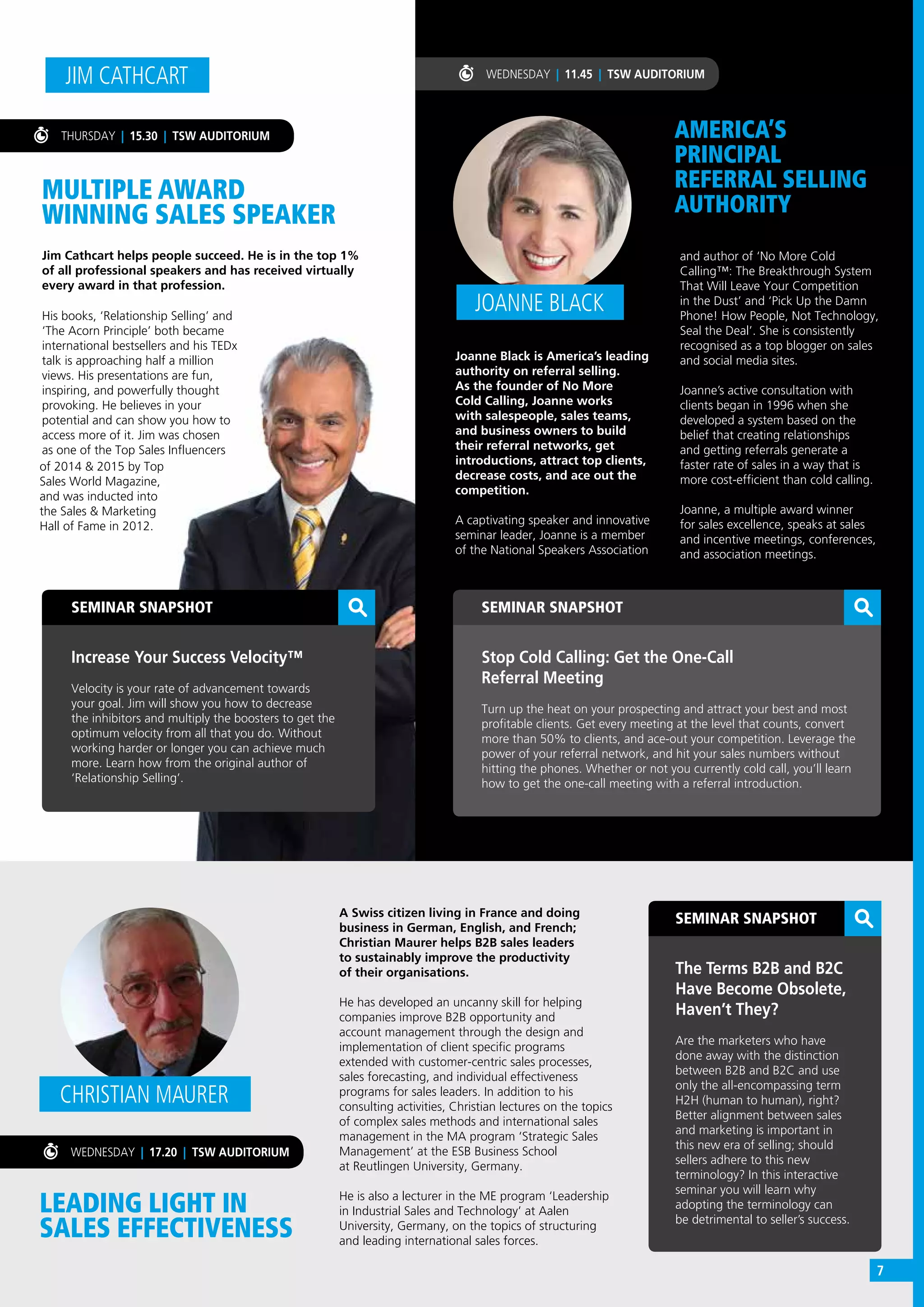 SEMINAR SNAPSHOT
Increase Your Success Velocity™
Velocity is your rate of advancement towards
your goal. Jim will show you how to decrease
the inhibitors and multiply the boosters to get the
optimum velocity from all that you do. Without
working harder or longer you can achieve much
more. Learn how from the original author of
‘Relationship Selling’.
MULTIPLE AWARD
WINNING SALES SPEAKER
Jim Cathcart helps people succeed. He is in the top 1%
of all professional speakers and has received virtually
every award in that profession.
JIM CATHCART
THURSDAY | 15.30 | TSW AUDITORIUM
His books, ‘Relationship Selling’ and
‘The Acorn Principle’ both became
international bestsellers and his TEDx
talk is approaching half a million
views. His presentations are fun,
inspiring, and powerfully thought
provoking. He believes in your
potential and can show you how to
access more of it. Jim was chosen
as one of the Top Sales Influencers
WEDNESDAY | 11.45 | TSW AUDITORIUM
LEADING LIGHT IN
SALES EFFECTIVENESS
A Swiss citizen living in France and doing
business in German, English, and French;
Christian Maurer helps B2B sales leaders
to sustainably improve the productivity
of their organisations.
He has developed an uncanny skill for helping
companies improve B2B opportunity and
account management through the design and
implementation of client specific programs
extended with customer-centric sales processes,
sales forecasting, and individual effectiveness
programs for sales leaders. In addition to his
consulting activities, Christian lectures on the topics
of complex sales methods and international sales
management in the MA program ‘Strategic Sales
Management’ at the ESB Business School
at Reutlingen University, Germany.
He is also a lecturer in the ME program ‘Leadership
in Industrial Sales and Technology’ at Aalen
University, Germany, on the topics of structuring
and leading international sales forces.
CHRISTIAN MAURER
WEDNESDAY | 17.20 | TSW AUDITORIUM
SEMINAR SNAPSHOT
The Terms B2B and B2C
Have Become Obsolete,
Haven’t They?
Are the marketers who have
done away with the distinction
between B2B and B2C and use
only the all-encompassing term
H2H (human to human), right?
Better alignment between sales
and marketing is important in
this new era of selling; should
sellers adhere to this new
terminology? In this interactive
seminar you will learn why
adopting the terminology can
be detrimental to seller’s success.
AMERICA’S
PRINCIPAL
REFERRAL SELLING
AUTHORITY
Joanne Black is America’s leading
authority on referral selling.
As the founder of No More
Cold Calling, Joanne works
with salespeople, sales teams,
and business owners to build
their referral networks, get
introductions, attract top clients,
decrease costs, and ace out the
competition.
A captivating speaker and innovative
seminar leader, Joanne is a member
of the National Speakers Association
JOANNE BLACK
SEMINAR SNAPSHOT
Stop Cold Calling: Get the One-Call
Referral Meeting
Turn up the heat on your prospecting and attract your best and most
profitable clients. Get every meeting at the level that counts, convert
more than 50% to clients, and ace-out your competition. Leverage the
power of your referral network, and hit your sales numbers without
hitting the phones. Whether or not you currently cold call, you’ll learn
how to get the one-call meeting with a referral introduction.
and author of ‘No More Cold
Calling™: The Breakthrough System
That Will Leave Your Competition
in the Dust’ and ‘Pick Up the Damn
Phone! How People, Not Technology,
Seal the Deal’. She is consistently
recognised as a top blogger on sales
and social media sites.
Joanne’s active consultation with
clients began in 1996 when she
developed a system based on the
belief that creating relationships
and getting referrals generate a
faster rate of sales in a way that is
more cost-efficient than cold calling.
Joanne, a multiple award winner
for sales excellence, speaks at sales
and incentive meetings, conferences,
and association meetings.
of 2014 & 2015 by Top
Sales World Magazine,
and was inducted into
the Sales & Marketing
Hall of Fame in 2012.
7
 