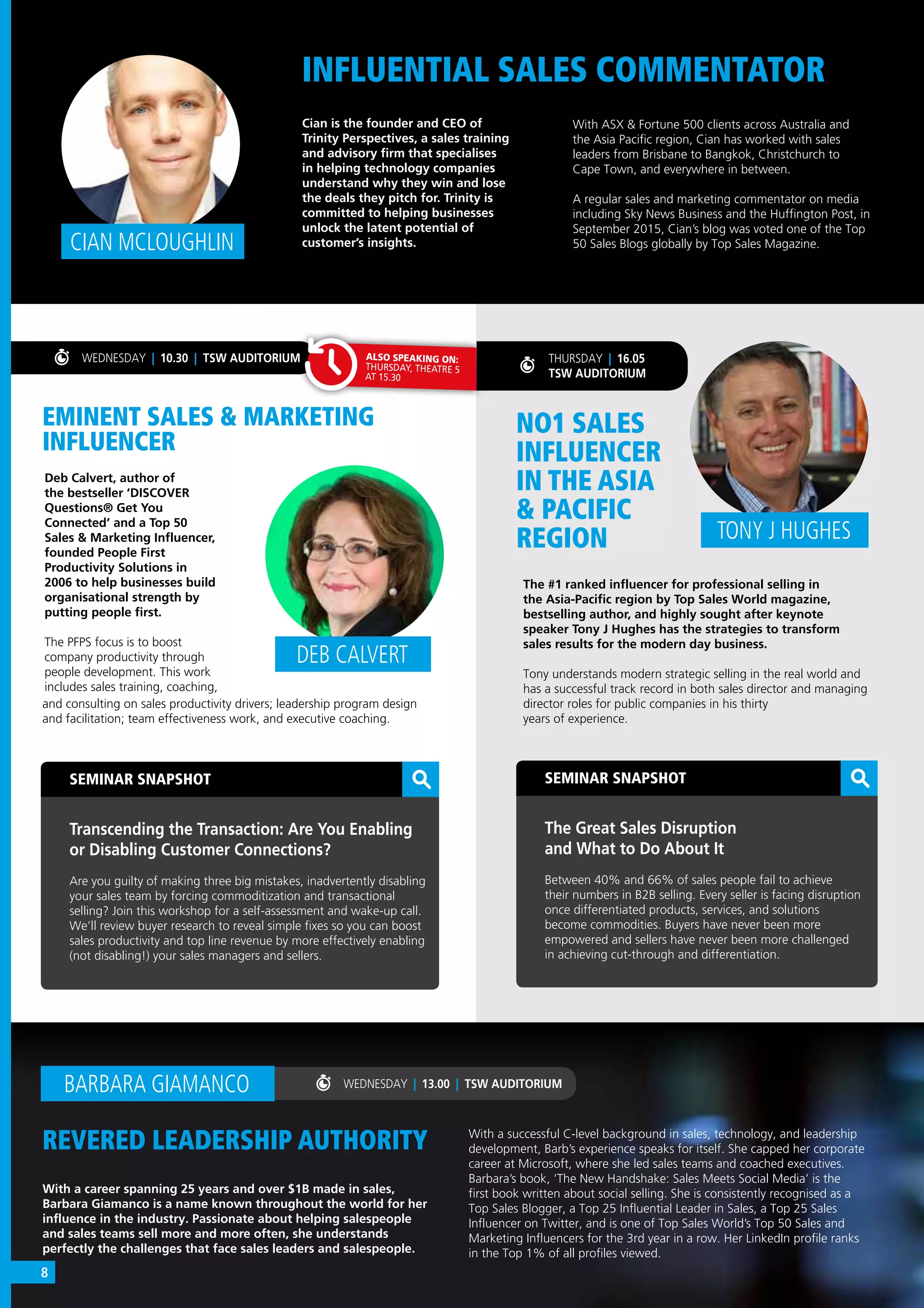 CIAN MCLOUGHLIN
REVERED LEADERSHIP AUTHORITY
WEDNESDAY | 13.00 | TSW AUDITORIUM
INFLUENTIAL SALES COMMENTATOR
SEMINAR SNAPSHOT
Transcending the Transaction: Are You Enabling
or Disabling Customer Connections?
Are you guilty of making three big mistakes, inadvertently disabling
your sales team by forcing commoditization and transactional
selling? Join this workshop for a self-assessment and wake-up call.
We’ll review buyer research to reveal simple fixes so you can boost
sales productivity and top line revenue by more effectively enabling
(not disabling!) your sales managers and sellers.
SEMINAR SNAPSHOT
The Great Sales Disruption
and What to Do About It
Between 40% and 66% of sales people fail to achieve
their numbers in B2B selling. Every seller is facing disruption
once differentiated products, services, and solutions
become commodities. Buyers have never been more
empowered and sellers have never been more challenged
in achieving cut-through and differentiation.
With a career spanning 25 years and over $1B made in sales,
Barbara Giamanco is a name known throughout the world for her
influence in the industry. Passionate about helping salespeople
and sales teams sell more and more often, she understands
perfectly the challenges that face sales leaders and salespeople.
Cian is the founder and CEO of
Trinity Perspectives, a sales training
and advisory firm that specialises
in helping technology companies
understand why they win and lose
the deals they pitch for. Trinity is
committed to helping businesses
unlock the latent potential of
customer’s insights.
With a successful C-level background in sales, technology, and leadership
development, Barb’s experience speaks for itself. She capped her corporate
career at Microsoft, where she led sales teams and coached executives.
Barbara’s book, ‘The New Handshake: Sales Meets Social Media’ is the
first book written about social selling. She is consistently recognised as a 
Top Sales Blogger, a Top 25 Influential Leader in Sales, a Top 25 Sales
Influencer on Twitter, and is one of Top Sales World’s Top 50 Sales and
Marketing Influencers for the 3rd year in a row. Her LinkedIn profile ranks
in the Top 1% of all profiles viewed.
BARBARA GIAMANCO
WEDNESDAY | 10.30 | TSW AUDITORIUM
With ASX & Fortune 500 clients across Australia and
the Asia Pacific region, Cian has worked with sales
leaders from Brisbane to Bangkok, Christchurch to
Cape Town, and everywhere in between.
A regular sales and marketing commentator on media
including Sky News Business and the Huffington Post, in
September 2015, Cian’s blog was voted one of the Top
50 Sales Blogs globally by Top Sales Magazine.
THURSDAY | 16.05
TSW AUDITORIUM
EMINENT SALES & MARKETING
INFLUENCER
NO1 SALES
INFLUENCER
IN THE ASIA
& PACIFIC
REGION
Deb Calvert, author of
the bestseller ‘DISCOVER
Questions® Get You
Connected’ and a Top 50
Sales & Marketing Influencer,
founded People First
Productivity Solutions in
2006 to help businesses build
organisational strength by
putting people first.
The PFPS focus is to boost
company productivity through
people development. This work
includes sales training, coaching,
The #1 ranked influencer for professional selling in
the Asia-Pacific region by Top Sales World magazine,
bestselling author, and highly sought after keynote
speaker Tony J Hughes has the strategies to transform
sales results for the modern day business.
Tony understands modern strategic selling in the real world and
has a successful track record in both sales director and managing
director roles for public companies in his thirty
years of experience.
DEB CALVERT
TONY J HUGHES
and consulting on sales productivity drivers; leadership program design
and facilitation; team effectiveness work, and executive coaching.
ALSO SPEAKING ON:
THURSDAY, THEATRE 5
AT 15.30
8
 
