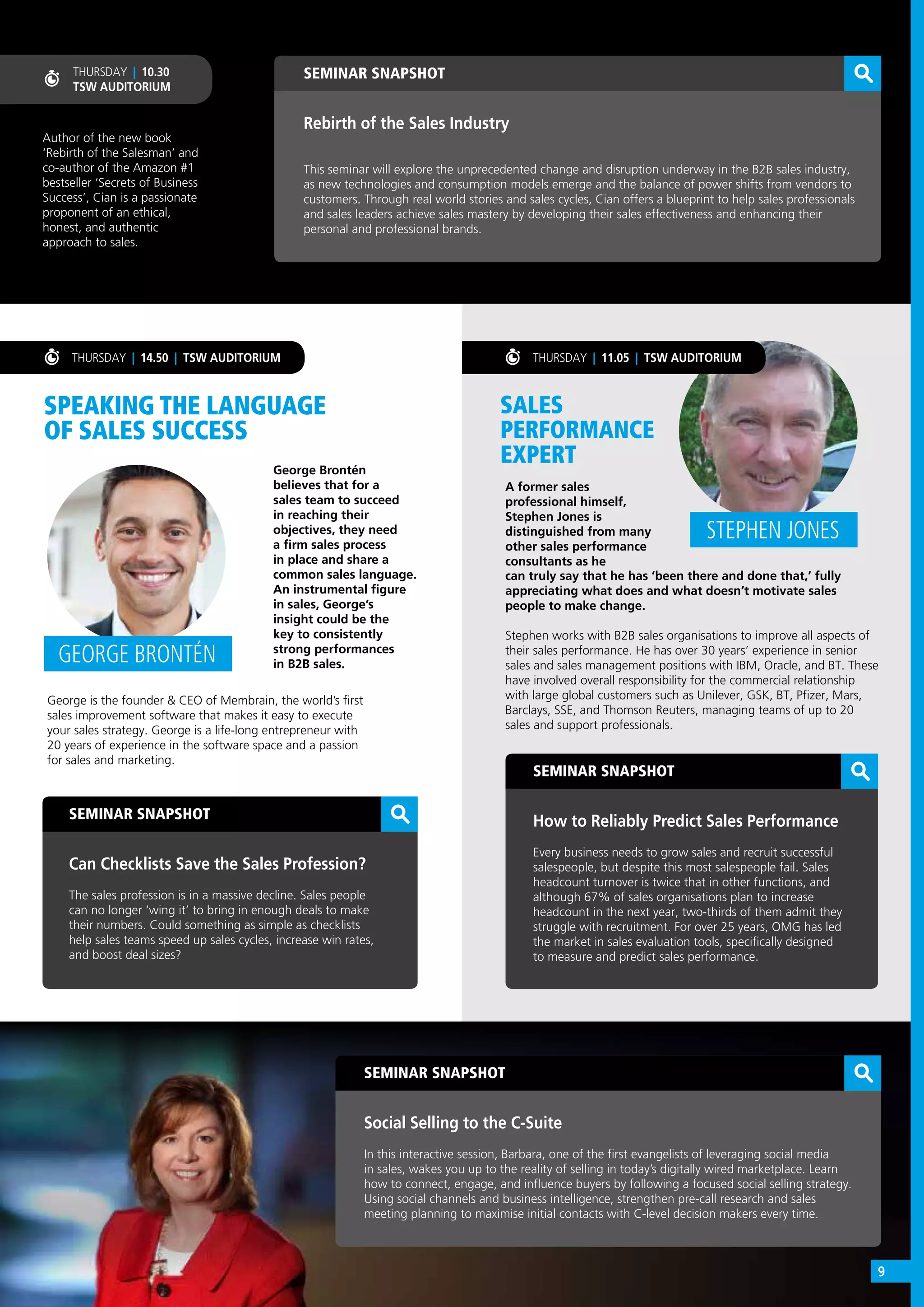 SEMINAR SNAPSHOT
Social Selling to the C-Suite
In this interactive session, Barbara, one of the first evangelists of leveraging social media
in sales, wakes you up to the reality of selling in today’s digitally wired marketplace. Learn
how to connect, engage, and influence buyers by following a focused social selling strategy.
Using social channels and business intelligence, strengthen pre-call research and sales
meeting planning to maximise initial contacts with C-level decision makers every time.
SEMINAR SNAPSHOT
Can Checklists Save the Sales Profession?
The sales profession is in a massive decline. Sales people
can no longer ‘wing it’ to bring in enough deals to make
their numbers. Could something as simple as checklists
help sales teams speed up sales cycles, increase win rates,
and boost deal sizes?
SEMINAR SNAPSHOT
How to Reliably Predict Sales Performance
Every business needs to grow sales and recruit successful
salespeople, but despite this most salespeople fail. Sales
headcount turnover is twice that in other functions, and
although 67% of sales organisations plan to increase
headcount in the next year, two-thirds of them admit they
struggle with recruitment. For over 25 years, OMG has led
the market in sales evaluation tools, specifically designed
to measure and predict sales performance.
SEMINAR SNAPSHOT
Rebirth of the Sales Industry
This seminar will explore the unprecedented change and disruption underway in the B2B sales industry,
as new technologies and consumption models emerge and the balance of power shifts from vendors to
customers. Through real world stories and sales cycles, Cian offers a blueprint to help sales professionals
and sales leaders achieve sales mastery by developing their sales effectiveness and enhancing their
personal and professional brands.
THURSDAY | 14.50 | TSW AUDITORIUM
Author of the new book
‘Rebirth of the Salesman’ and
co-author of the Amazon #1
bestseller ‘Secrets of Business
Success’, Cian is a passionate
proponent of an ethical,
honest, and authentic
approach to sales.
THURSDAY | 10.30
TSW AUDITORIUM
SPEAKING THE LANGUAGE
OF SALES SUCCESS
SALES
PERFORMANCE
EXPERTGeorge Brontén
believes that for a
sales team to succeed
in reaching their
objectives, they need
a firm sales process
in place and share a
common sales language.
An instrumental figure
in sales, George’s
insight could be the
key to consistently
strong performances
in B2B sales.
A former sales
professional himself,
Stephen Jones is
distinguished from many
other sales performance
consultants as he
GEORGE BRONTÉN
STEPHEN JONES
George is the founder & CEO of Membrain, the world’s first
sales improvement software that makes it easy to execute
your sales strategy. George is a life-long entrepreneur with
20 years of experience in the software space and a passion
for sales and marketing.
can truly say that he has ‘been there and done that,’ fully
appreciating what does and what doesn’t motivate sales
people to make change.
Stephen works with B2B sales organisations to improve all aspects of
their sales performance. He has over 30 years’ experience in senior
sales and sales management positions with IBM, Oracle, and BT. These
have involved overall responsibility for the commercial relationship
with large global customers such as Unilever, GSK, BT, Pfizer, Mars,
Barclays, SSE, and Thomson Reuters, managing teams of up to 20
sales and support professionals.
THURSDAY | 11.05 | TSW AUDITORIUM
9
 