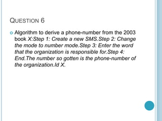 QUESTION 6


Algorithm to derive a phone-number from the 2003
book X:Step 1: Create a new SMS.Step 2: Change
the mode to number mode.Step 3: Enter the word
that the organization is responsible for.Step 4:
End.The number so gotten is the phone-number of
the organization.Id X.

 