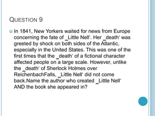 QUESTION 9


In 1841, New Yorkers waited for news from Europe
concerning the fate of ‗Little Nell„. Her ‗death„ was
greeted by shock on both sides of the Atlantic,
especially in the United States. This was one of the
first times that the ‗death„ of a fictional character
affected people on a large scale. However, unlike
the ‗death„ of Sherlock Holmes over
ReichenbachFalls, ‗Little Nell„ did not come
back.Name the author who created ‗Little Nell„
AND the book she appeared in?

 