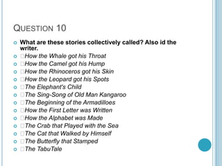 QUESTION 10
















What are these stories collectively called? Also id the
writer.

How the Whale got his Throat

How the Camel got his Hump

How the Rhinoceros got his Skin

How the Leopard got his Spots

The Elephant's Child

The Sing-Song of Old Man Kangaroo

The Beginning of the Armadilloes

How the First Letter was Written

How the Alphabet was Made

The Crab that Played with the Sea

The Cat that Walked by Himself

The Butterfly that Stamped

The TabuTale

 