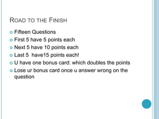 ROAD TO THE FINISH
Fifteen Questions
 First 5 have 5 points each
 Next 5 have 10 points each
 Last 5 have15 points each!
 U have one bonus card: which doubles the points
 Lose ur bonus card once u answer wrong on the
question


 