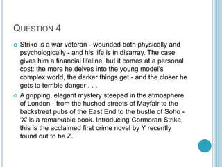 QUESTION 4




Strike is a war veteran - wounded both physically and
psychologically - and his life is in disarray. The case
gives him a financial lifeline, but it comes at a personal
cost: the more he delves into the young model's
complex world, the darker things get - and the closer he
gets to terrible danger . . .
A gripping, elegant mystery steeped in the atmosphere
of London - from the hushed streets of Mayfair to the
backstreet pubs of the East End to the bustle of Soho „X' is a remarkable book. Introducing Cormoran Strike,
this is the acclaimed first crime novel by Y recently
found out to be Z.

 