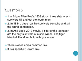 QUESTION 5
1 In Edgar Allan Poe‟s 1838 story , three ship wreck
survivors kill and eat the fourth man.
 2. In 1884 , three real life survivors conspire and kill
the fourth compnaion.
 3. In Ang Lee‟s 2012 movie, a tiger and a teenager
are the only survivors of a ship wreck. The tiger
tries to kill and eat but the boy survives.


Three stories and a common link.
 It is a specific 2 –word link.


 
