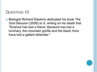 QUESTION 10


Biologist Richard Dawkins dedicated his book The
God Delusion (2006) to X, writing on his death that
"Science has lost a friend, literature has lost a
luminary, the mountain gorilla and the black rhino
have lost a gallant defender."

 