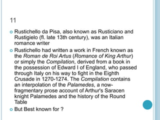 11
Rustichello da Pisa, also known as Rusticiano and
Rustigielo (fl. late 13th century), was an Italian
romance writer
 Rustichello had written a work in French known as
the Roman de Roi Artus (Romance of King Arthur)
or simply the Compilation, derived from a book in
the possession of Edward I of England, who passed
through Italy on his way to fight in the Eighth
Crusade in 1270-1274. The Compilation contains
an interpolation of the Palamedes, a nowfragmentary prose account of Arthur's Saracen
knight Palamedes and the history of the Round
Table
 But Best known for ?


 