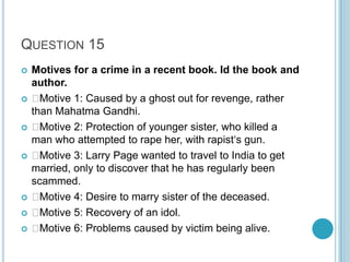 QUESTION 15













Motives for a crime in a recent book. Id the book and
author.

Motive 1: Caused by a ghost out for revenge, rather
than Mahatma Gandhi.

Motive 2: Protection of younger sister, who killed a
man who attempted to rape her, with rapist„s gun.

Motive 3: Larry Page wanted to travel to India to get
married, only to discover that he has regularly been
scammed.

Motive 4: Desire to marry sister of the deceased.

Motive 5: Recovery of an idol.

Motive 6: Problems caused by victim being alive.

 