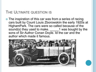 THE ULTIMATE QUESTION IS


The inspiration of this car was from a series of racing
cars built by Count Louis Zborowskiin the early 1920s at
HighamPark. The cars were so called because of the
sound(s) they used to make. _____1 was bought by the
sons of Sir Author Conan Doyle. Id the car and the
author which made it famous.

 
