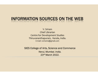 INFORMATION SOURCES ON THE WEB
V. Sriram
Chief Librarian
Centre for Development Studies
Thiruvananthapuram,
Thiruvananthapuram,
E-mail: vsrirams@gmail.com
SIES College of Arts, Science and Commerce
Nerul, Mumbai. India.
23rd March 2022.
INFORMATION SOURCES ON THE WEB
V. Sriram
Librarian
for Development Studies
Thiruvananthapuram, Kerala, India.
Thiruvananthapuram, Kerala, India.
mail: vsrirams@gmail.com
SIES College of Arts, Science and Commerce
, Mumbai. India.
March 2022.
 