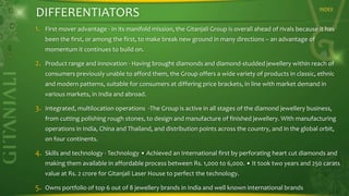 DIFFERENTIATORS
1.

INDEX

First mover advantage - In its manifold mission, the Gitanjali Group is overall ahead of rivals because it has
been the first, or among the first, to make break new ground in many directions – an advantage of
momentum it continues to build on.

2.

Product range and innovation - Having brought diamonds and diamond-studded jewellery within reach of
consumers previously unable to afford them, the Group offers a wide variety of products in classic, ethnic
and modern patterns, suitable for consumers at differing price brackets, in line with market demand in
various markets, in India and abroad.

3.

Integrated, multilocation operations -The Group is active in all stages of the diamond jewellery business,
from cutting polishing rough stones, to design and manufacture of finished jewellery. With manufacturing
operations in India, China and Thailand, and distribution points across the country, and in the global orbit,
on four continents.

4.

Skills and technology - Technology • Achieved an International first by perforating heart cut diamonds and
making them available in affordable process between Rs. 1,000 to 6,000. • It took two years and 250 carats
value at Rs. 2 crore for Gitanjali Laser House to perfect the technology.

5.

Owns portfolio of top 6 out of 8 jewellery brands in India and well known international brands

 