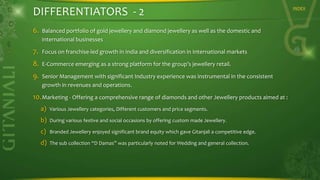DIFFERENTIATORS - 2
6.

Balanced portfolio of gold jewellery and diamond jewellery as well as the domestic and
international businesses

7.

Focus on franchise-led growth in India and diversification in International markets

8.

E-Commerce emerging as a strong platform for the group’s jewellery retail.

9.

Senior Management with significant Industry experience was instrumental in the consistent
growth in revenues and operations.

10. Marketing - Offering a comprehensive range of diamonds and other Jewellery products aimed at :
a)

Various Jewellery categories, Different customers and price segments.

b)

During various festive and social occasions by offering custom made Jewellery.

c)

Branded Jewellery enjoyed significant brand equity which gave Gitanjali a competitive edge.

d)

The sub collection “D Damas” was particularly noted for Wedding and general collection.

INDEX

 