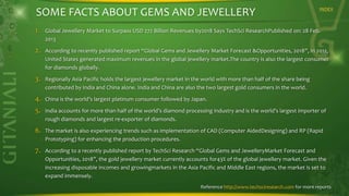 SOME FACTS ABOUT GEMS AND JEWELLERY

INDEX

1.

Global Jewellery Market to Surpass USD 272 Billion Revenues by2018 Says TechSci ResearchPublished on: 28 Feb.
2013

2.

According to recently published report “Global Gems and Jewellery Market Forecast &Opportunities, 2018”, In 2012,
United States generated maximum revenues in the global jewellery market.The country is also the largest consumer
for diamonds globally.

3.

Regionally Asia Pacific holds the largest jewellery market in the world with more than half of the share being
contributed by India and China alone. India and China are also the two largest gold consumers in the world.

4.

China is the world’s largest platinum consumer followed by Japan.

5.

India accounts for more than half of the world’s diamond processing industry and is the world’s largest importer of
rough diamonds and largest re-exporter of diamonds.

6.

The market is also experiencing trends such as implementation of CAD (Computer AidedDesigning) and RP (Rapid
Prototyping) for enhancing the production procedures.

7.

According to a recently published report by TechSci Research “Global Gems and JewelleryMarket Forecast and
Opportunities, 2018”, the gold jewellery market currently accounts for43% of the global jewellery market. Given the
increasing disposable incomes and growingmarkets in the Asia Pacific and Middle East regions, the market is set to
expand immensely.
Reference http://www.techsciresearch.com for more reports

 