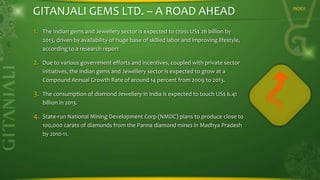 GITANJALI GEMS LTD. – A ROAD AHEAD
1.

The Indian gems and Jewellery sector is expected to cross US$ 26 billion by
2013, driven by availability of huge base of skilled labor and improving lifestyle,
according to a research report

2.

Due to various government efforts and incentives, coupled with private sector
initiatives, the Indian gems and Jewellery sector is expected to grow at a
Compound Annual Growth Rate of around 14 percent from 2009 to 2013.

3.

The consumption of diamond Jewellery in India is expected to touch US$ 6.41
billion in 2013.

4.

State-run National Mining Development Corp (NMDC) plans to produce close to
100,000 carats of diamonds from the Panna diamond mines in Madhya Pradesh
by 2010-11.

INDEX

 
