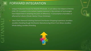 FORWARD INTEGRATION
1.

Unique Production houses for Retail & Wholesale. • Low labour has helped GITANJALI
GEM LTD. to sustain in the market (Capital Intensive) • Recruitment of technologist
have helped them in attaining the point of difference. • Consumption of jewellery is
affected by Culture. (Diwali, Akshya Tritya, Christmas)

2.

Value Chain Diamond Polishing Diamond Distribution Shopping Experience Jewellery
Jewellery Retailing Rough Distribution Manufacturing Direct From Mines Jewellery
Whole Selling Jewellery Branding

INDEX

 