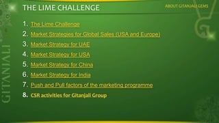 THE LIME CHALLENGE
1. The Lime Challenge
2. Market Strategies for Global Sales (USA and Europe)
3. Market Strategy for UAE
4. Market Strategy for USA
5. Market Strategy for China
6. Market Strategy for India
7. Push and Pull factors of the marketing programme
8. CSR activities for Gitanjali Group

ABOUT GITANJALI GEMS

 