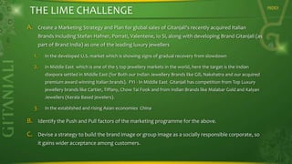 THE LIME CHALLENGE
A.

Create a Marketing Strategy and Plan for global sales of Gitanjali's recently acquired Italian
Brands including Stefan Hafner, Porrati, Valentene, Io Si, along with developing Brand Gitanjali (as
part of Brand India) as one of the leading luxury jewellers

1.

In the developed U.S. market which is showing signs of gradual recovery from slowdown

2.

In Middle East which is one of the 5 top jewellery markets in the world, here the target is the Indian
diaspora settled in Middle East (for Both our Indian Jewellery Brands like Gili, Nakshatra and our acquired
premium award winning Italian brands). FYI - In Middle East Gitanjali has competition from Top Luxury

jewellery brands like Cartier, Tiffany, Chow Tai Fook and from Indian Brands like Malabar Gold and Kalyan
Jewellers (Kerala Based jewelers).

3.

In the established and rising Asian economies China

B.

Identify the Push and Pull factors of the marketing programme for the above.

C.

Devise a strategy to build the brand image or group image as a socially responsible corporate, so
it gains wider acceptance among customers.

INDEX

 