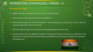 MARKETING STRATEGIES – INDIA – 2

INDEX

Strategy for India
8.

Alliance with big corporate to plan their Diwali / Christmas Gifts.

9.

Transformation Into Corporate Style of Management

10. Positioning Through New Brand Development – Most of people know Tanisq due to Tata’s name but
society at large does not know Gitanjali.

11.

Sell Gold in Biscuit / Bar form their online store keeping market price in mind.

12.

Strategic alliance has one significant impact in creating brand image. We propose an alliance (s) with
financing firms such as Visa, American Express, and Master Card to boost the image and customers'
spending power.

 