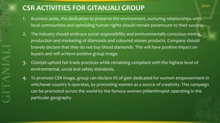 CSR ACTIVITIES FOR GITANJALI GROUP

INDEX

1. Business aside, the dedication to preserve the environment, nurturing relationships with
local communities and upholding human rights should remain paramount to their success.

2. The industry should embrace social responsibility and environmentally conscious mining,
production and marketing of diamonds and coloured stones products. Company should
bravely declare that they do not buy blood diamonds. This will have positive impact on
buyers and will achieve positive group image.

3. Gitanjali uphold fair-trade practices while remaining compliant with the highest level of
environmental, social and safety standards.

4. To promote CSR image, group can declare X% of gain dedicated for women empowerment in
whichever country it operates, by promoting women as a source of creativity. This campaign
can be promoted across the world by the famous women philanthropist operating in the
particular geography

 