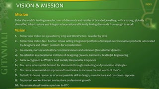 VISION & MISSION

INDEX

Mission
To be the world’s leading manufacturer of diamonds and retailer of branded jewellery, with a strong, globally
diversified infrastructure and integrated operations efficiently linking diamonds from rough to retail.

Vision
1. To become India’s no.1 jeweller by 2015 and World’s No2. Jeweller by 2016
2. To become India’s No.1 Fashion House selling integrated portfolio of Gitanjali ever innovative products advocated
by designers and others’ products for consideration

3.
4.
5.
6.
7.
8.
9.
10.

To elevate, nurture and satisfy customers known and unknown (to customers) needs

To establish an educational Institute of designing (Jewels, Garments, Textile) & Engineering
To be recognized as World’s best Socially Responsible Corporate
To create incremental demand for diamonds through marketing and promotion strategies.
To create incremental enterprise and brand value to increase the net worth of the Co.

To build in-house resources of unsurpassable skill in design, manufacture and customer response.
To protect worker interest and nurture professional growth
To remain a loyal business partner to DTC

 