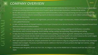 COMPANY OVERVIEW

INDEX

1. Gitanjali Group was established in 1966 as one of the earliest of India’s dedicated diamond houses. The first Group company began
cutting and polishing diamonds, at Surat, one of Gujarat’s great diamond gem & jewellery manufacturing centres.

2. By the 1980s and 90s it had forward integrated into diamond jewellery manufacturing and Having won over 50 awards from the
Ministry of Commerce, India for outstanding exports of diamond and jewellery, is today over $3000 million multinational group,
and a publicly listed entity.

3. In under three decades, it became a DTC Sightholder, and one of India’s largest manufacturers, retailers and exporters of diamonds
– and a global frontrunner.

4. In 1990, with the startup of Gitanjali Creations, a 100% Export Oriented Unit at Borivali, Mumbai, the Group integrated forward from
diamonds to diamond-studded jewellery.

5. The Gitanjali Group's operations extended from rough diamond sourcing, cutting, polishing and distribution, to jewellery
manufacture, which involved designing, mould making, wading, casting, sprue grinding, filing, polishing and setting.

6. In 1994, the Group, launched Gili, India's first jewellery brand, sparking a new phase of growth. Subsequently, it has launched a
wide range of new brands and also retails various luxury accessories, advancing steadily to its current stature as the world's largest
branded jewellery manufacturer-retailer, with a turnover of over U.S. $3 billion in financial year 2013.

7. With rapid expansion in India; the company penetrated Tier II and III towns in a big way using primarily franchisee route; developed
multiple retail strategies. The product portfolio had new additions in the form of luxury products like high end watches, writing
instruments and apparels.

8. Operations span the globe, all the way from USA, UK, Belgium, Italy and the Middle East to Thailand, South East Asia, China, and
Japan.

 