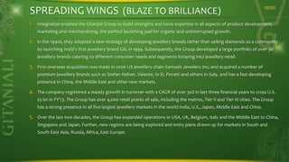 SPREADING WINGS (BLAZE TO BRILLIANCE)
1.

INDEX

Integration enabled the Gitanjali Group to build strengths and hone expertise in all aspects of product development,
marketing and merchandising, the perfect launching pad for organic and uninterrupted growth.

2.

In the 1990s, they adopted a new strategy of developing jewellery brands rather than selling diamonds as a commodity

by launching India's first jewellery brand Gili, in 1994. Subsequently, the Group developed a large portfolio of over 30
jewellery brands catering to different consumer needs and segments foraying into jewellery retail.

3.

First overseas acquisition was made in 2006 US jewellery chain Samuels Jewelers Inc; and acquired a number of
premium jewellery brands such as Stefan Hafner, Valente, Io Si, Poratti and others in Italy, and has a fast developing

presence in China, the Middle East and other new markets.

4.

The company registered a steady growth in turnover with a CAGR of over 30% in last three financial years to cross U.S.
$3 bn in FY'13. The Group has over 4,000 retail points of sale, including the metros, Tier II and Tier III cities. The Group
has a strong presence in all five largest jewellery markets in the world India, U.S., Japan, Middle East and China.

5.

Over the last two decades, the Group has expanded operations in USA, UK, Belgium, Italy and the Middle East to China,
Singapore and Japan. Further, new regions are being explored and entry plans drawn up for markets in South and
South East Asia, Russia, Africa, East Europe.

 