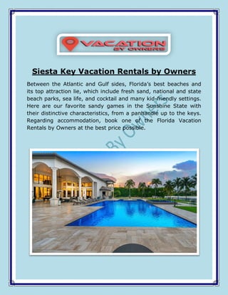 Siesta Key Vacation Rentals by Owners
Between the Atlantic and Gulf sides, Florida’s best beaches and
its top attraction lie, which include fresh sand, national and state
beach parks, sea life, and cocktail and many kid-friendly settings.
Here are our favorite sandy games in the Sunshine State with
their distinctive characteristics, from a panhandle up to the keys.
Regarding accommodation, book one of the Florida Vacation
Rentals by Owners at the best price possible.
 