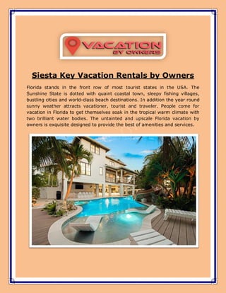 Siesta Key Vacation Rentals by Owners
Florida stands in the front row of most tourist states in the USA. The
Sunshine State is dotted with quaint coastal town, sleepy fishing villages,
bustling cities and world-class beach destinations. In addition the year round
sunny weather attracts vacationer, tourist and traveler. People come for
vacation in Florida to get themselves soak in the tropical warm climate with
two brilliant water bodies. The untainted and upscale Florida vacation by
owners is exquisite designed to provide the best of amenities and services.
 