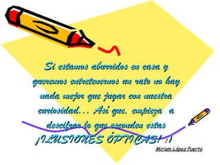 Si estamos aburridos en casa y
queremos entretenernos un rato no hay
   nada mejor que jugar con nuestra
  curiosidad... Así que, empieza  a
    descifrar lo que esconden estas
 ¡ILUSIONES ÓPTICAS! :)
                              Miriam López Puerto
 