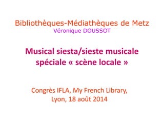 Bibliothèques-Médiathèques de Metz 
Véronique DOUSSOT 
Musical siesta/sieste musicale 
spéciale « scène locale » 
Congrès IFLA, My French Library, 
Lyon, 18 août 2014 
 