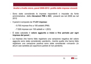 Analisi a livello micro, panel 2008-2012: profilo delle imprese vincenti 
- Sono state considerate le imprese rispondenti o imputate da fonte 
amministrativa delle rilevazioni PMI e SCI, presenti sia nel 2008 sia nel 
2012 
- Il panel è composto da 17.231 imprese: 
- 9.705 imprese fino a 100 addetti (PMI) 
- 7.526 imprese con 100 addetti e + (SCI) 
- È stato calcolato il valore aggiunto a inizio e fine periodo per ogni 
impresa del panel ; 
- Le imprese che hanno fatto registrare una variazione negativa del valore 
aggiunto sono state considerate «perdenti», mentre quelle che hanno fatto 
registrare una variazione positiva sono state considerate «vincenti» (in 
alcuni casi sarebbe più opportuno parlare di non perdenti). 
11 
 