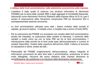 L’utilizzo delle fonti amministrative nelle statistiche economiche sulle imprese 
- L’obiettivo è stato quello di costruire una struttura informativa di riferimento 
(FRAME) per la stima delle variabili SBS e degli aggregati di Contabilità Nazionale, 
utilizzando come riferimento l’Archivio Statistico delle Imprese Attive (A.S.I.A.) per il 
campo di osservazione della rilevazione campionaria PMI (la rilevazione SCI è 
autorappresentata essendo censuaria); 
- Le fonti amministrative utilizzate sono stati i bilanci civilistici delle società di 
capitale, gli studi di settore, il modello unico, il modello Irap e archivi di fonte INPS; 
- Per la costruzione del FRAME si è proceduto con l’analisi delle fonti amministrative 
(studio dei metadati), la costruzione delle variabili di interesse, il confronto delle 
variabili a livello micro sia con la fonte PMI sia fra le fonti amministrative, l’ 
individuazione delle priorità tra le fonti (sulla base dell’accostamento e numero di 
variabili disponibili), l’analisi della copertura dell’archivio ASIA, l’utilizzo di tecniche 
di imputazione e stima, analisi dei dati ; 
- Potenzialità del FRAME (miglioramento dell’accuratezza, utilizzo integrato di 
informazioni provenienti da altre fonti Istat e amministrative, produzione di stime 
molto dettagliate, riduzione del carico statistico sulle imprese attraverso la 
semplificazione dei questionari e la riduzione della dimensione campionaria). 
MILeS2014 | Milano - Impresa, Lavoro e Società 2014 
18 
