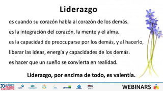 es cuando su corazón habla al corazón de los demás.
es la integración del corazón, la mente y el alma.
es la capacidad de preocuparse por los demás, y al hacerlo,
liberar las ideas, energía y capacidades de los demás.
es hacer que un sueño se convierta en realidad.
Liderazgo, por encima de todo, es valentía.
Liderazgo
 