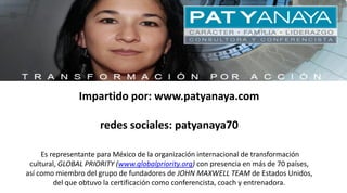 Impartido por: www.patyanaya.com
redes sociales: patyanaya70
Es representante para México de la organización internacional de transformación
cultural, GLOBAL PRIORITY (www.globalpriority.org) con presencia en más de 70 países,
así como miembro del grupo de fundadores de JOHN MAXWELL TEAM de Estados Unidos,
del que obtuvo la certificación como conferencista, coach y entrenadora.
 