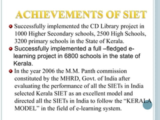 Successfully implemented the CD Library project in
1000 Higher Secondary schools, 2500 High Schools,
3200 primary schools in the State of Kerala.
Successfully implemented a full –fledged e-
learning project in 6800 schools in the state of
Kerala.
In the year 2006 the M.M. Panth commission
constituted by the MHRD, Govt. of India after
evaluating the performance of all the SIETs in India
selected Kerala SIET as an excellent model and
directed all the SIETs in India to follow the “KERALA
MODEL” in the field of e-learning system.
 