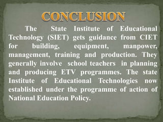 The State Institute of Educational
Technology (SIET) gets guidance from CIET
for building, equipment, manpower,
management, training and production. They
generally involve school teachers in planning
and producing ETV programmes. The state
Institute of Educational Technologies now
established under the programme of action of
National Education Policy.
 