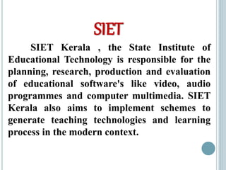 SIET
SIET Kerala , the State Institute of
Educational Technology is responsible for the
planning, research, production and evaluation
of educational software's like video, audio
programmes and computer multimedia. SIET
Kerala also aims to implement schemes to
generate teaching technologies and learning
process in the modern context.
 