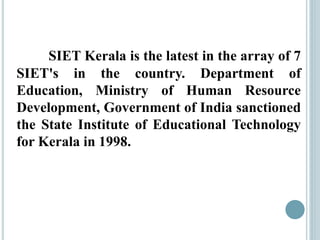 SIET Kerala is the latest in the array of 7
SIET's in the country. Department of
Education, Ministry of Human Resource
Development, Government of India sanctioned
the State Institute of Educational Technology
for Kerala in 1998.
 