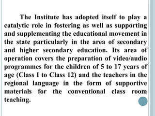 The Institute has adopted itself to play a
catalytic role in fostering as well as supporting
and supplementing the educational movement in
the state particularly in the area of secondary
and higher secondary education. Its area of
operation covers the preparation of video/audio
programmes for the children of 5 to 17 years of
age (Class I to Class 12) and the teachers in the
regional language in the form of supportive
materials for the conventional class room
teaching.
 