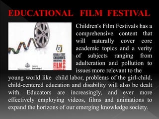 EDUCATIONAL FILM FESTIVAL
Children's Film Festivals has a
comprehensive content that
will naturally cover core
academic topics and a verity
of subjects ranging from
adulteration and pollution to
issues more relevant to the
young world like child labor, problems of the girl-child,
child-centered education and disability will also be dealt
with. Educators are increasingly, and ever more
effectively employing videos, films and animations to
expand the horizons of our emerging knowledge society.
 