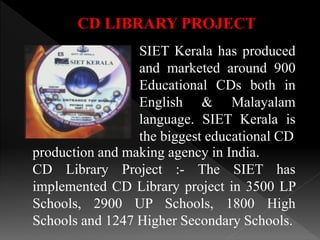 CD LIBRARY PROJECT
SIET Kerala has produced
and marketed around 900
Educational CDs both in
English & Malayalam
language. SIET Kerala is
the biggest educational CD
production and making agency in India.
CD Library Project :- The SIET has
implemented CD Library project in 3500 LP
Schools, 2900 UP Schools, 1800 High
Schools and 1247 Higher Secondary Schools.
 