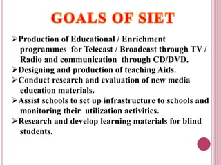 Production of Educational / Enrichment
programmes for Telecast / Broadcast through TV /
Radio and communication through CD/DVD.
Designing and production of teaching Aids.
Conduct research and evaluation of new media
education materials.
Assist schools to set up infrastructure to schools and
monitoring their utilization activities.
Research and develop learning materials for blind
students.
 