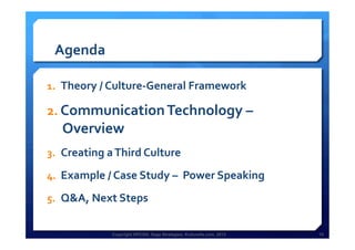 Copyright HPCG®, Sage Strategies, Kulturelle.com, 2013 10Copyright HPCG®, Sage Strategies, Kulturelle.com, 2013 10
Agenda	
  
1.  Theory	
  /	
  Culture-­‐General	
  Framework	
  
2.  Communication	
  Technology	
  –	
  
Overview	
  	
  
3.  Creating	
  a	
  Third	
  Culture	
  	
  
4.  Example	
  /	
  Case	
  Study	
  –	
  	
  Power	
  Speaking	
  
5.  Q&A,	
  Next	
  Steps	
  
	
  
 