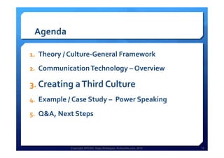 Copyright HPCG®, Sage Strategies, Kulturelle.com, 2013 15Copyright HPCG®, Sage Strategies, Kulturelle.com, 2013 15
Agenda	
  
1.  Theory	
  /	
  Culture-­‐General	
  Framework	
  
2.  Communication	
  Technology	
  –	
  Overview	
  	
  
3.  Creating	
  a	
  Third	
  Culture	
  	
  
4.  Example	
  /	
  Case	
  Study	
  –	
  	
  Power	
  Speaking	
  
5.  Q&A,	
  Next	
  Steps	
  
	
  
 
