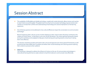 Copyright HPCG®, Sage Strategies, Kulturelle.com, 2013 2Copyright HPCG®, Sage Strategies, Kulturelle.com, 2013 2
Session	
  Abstract	
  
Ê  The	
  availability	
  of	
  aﬀordable	
  and	
  reliable	
  technology,	
  coupled	
  with	
  market	
  demands,	
  allows	
  trainers	
  and	
  coaches	
  
to	
  reach	
  clients	
  around	
  the	
  globe.	
  This	
  global	
  reach	
  via	
  virtual	
  communication	
  technology	
  requires	
  trainers	
  and	
  
coaches	
  to	
  increase	
  their	
  comfort	
  and	
  understanding	
  of	
  technology	
  and	
  cultural	
  implications	
  on	
  the	
  learning	
  
experience.	
  	
  
Ê  One	
  of	
  the	
  key	
  questions	
  to	
  be	
  addressed	
  is	
  how	
  cultural	
  diﬀerences	
  impact	
  the	
  conversation	
  via	
  communication	
  
technology?	
  
	
  
Beyond	
  respecting	
  other	
  cultures	
  success	
  involves	
  adapting	
  to	
  other	
  cultures	
  where	
  all	
  parties	
  contribute	
  to	
  the	
  
creation	
  of	
  a	
  third	
  culture.	
  	
  In	
  that	
  there	
  is	
  not	
  a	
  one	
  size	
  ﬁts	
  all	
  solution.	
  The	
  culture-­‐general	
  frameworks	
  shared	
  
during	
  this	
  workshop	
  can	
  be	
  adapted	
  to	
  help	
  give	
  virtual	
  training	
  and	
  coaching	
  sessions	
  a	
  local	
  touch	
  making	
  
them	
  more	
  eﬀective.	
  
	
  
This	
  dynamic	
  workshop	
  provides	
  participants	
  with	
  a	
  structured	
  approach	
  and	
  culture	
  general	
  frameworks	
  as	
  well	
  
as	
  practical	
  tips	
  that	
  enable	
  them	
  to	
  prepare	
  and	
  deliver	
  their	
  virtual	
  workshops	
  and	
  coaching	
  sessions	
  tailoring	
  
their	
  content	
  or	
  process	
  to	
  their	
  audience.	
  
Ê  Objective:	
  
This	
  workshop	
  is	
  designed	
  to	
  address	
  the	
  inﬂuence	
  of	
  culture	
  on	
  the	
  use	
  	
  of	
  communication	
  technologies	
  in	
  
intercultural	
  training	
  and	
  how	
  to	
  create	
  coherent	
  virtual	
  third	
  cultures	
  to	
  communicate	
  most	
  eﬀectively.	
  
	
  
 