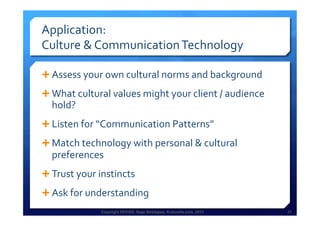 Copyright HPCG®, Sage Strategies, Kulturelle.com, 2013 21Copyright HPCG®, Sage Strategies, Kulturelle.com, 2013 21
Application:	
  	
  
Culture	
  &	
  Communication	
  Technology	
  
Ê Assess	
  your	
  own	
  cultural	
  norms	
  and	
  background	
  
Ê What	
  cultural	
  values	
  might	
  your	
  client	
  /	
  audience	
  
hold?	
  
Ê Listen	
  for	
  “Communication	
  Patterns”	
  
Ê Match	
  technology	
  with	
  personal	
  &	
  cultural	
  
preferences	
  
Ê Trust	
  your	
  instincts	
  	
  
Ê Ask	
  for	
  understanding	
  
 