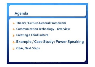 Copyright HPCG®, Sage Strategies, Kulturelle.com, 2013 22Copyright HPCG®, Sage Strategies, Kulturelle.com, 2013 22
Agenda	
  
1.  Theory	
  /	
  Culture-­‐General	
  Framework	
  
2.  Communication	
  Technology	
  –	
  Overview	
  	
  
3.  Creating	
  a	
  Third	
  Culture	
  	
  
4.  Example	
  /	
  Case	
  Study:	
  Power	
  Speaking	
  
5.  Q&A,	
  Next	
  Steps	
  
	
  
 