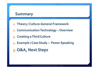 Copyright HPCG®, Sage Strategies, Kulturelle.com, 2013 26Copyright HPCG®, Sage Strategies, Kulturelle.com, 2013 26
Summary	
  
1.  Theory	
  /	
  Culture-­‐General	
  Framework	
  
2.  Communication	
  Technology	
  –	
  Overview	
  	
  
3.  Creating	
  a	
  Third	
  Culture	
  	
  
4.  Example	
  /	
  Case	
  Study	
  –	
  	
  Power	
  Speaking	
  
5.  Q&A,	
  Next	
  Steps	
  
	
  
 