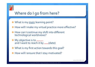 Copyright HPCG®, Sage Strategies, Kulturelle.com, 2013 27
Where	
  do	
  I	
  go	
  from	
  here?	
  
Ê What	
  is	
  my	
  main	
  learning	
  point?	
  
Ê How	
  will	
  I	
  make	
  my	
  virtual	
  practice	
  more	
  eﬀective?	
  
Ê How	
  can	
  I	
  continue	
  my	
  shift	
  into	
  diﬀerent	
  
technological	
  worldviews?	
  
Ê My	
  objective	
  is	
  to	
  ........	
  
and	
  I	
  want	
  to	
  reach	
  it	
  by	
  .....(date)	
  
Ê What	
  is	
  my	
  ﬁrst	
  action	
  towards	
  this	
  goal?	
  
Ê How	
  will	
  I	
  ensure	
  that	
  I	
  stay	
  motivated?	
  
www.kulturelle.com	
  
 